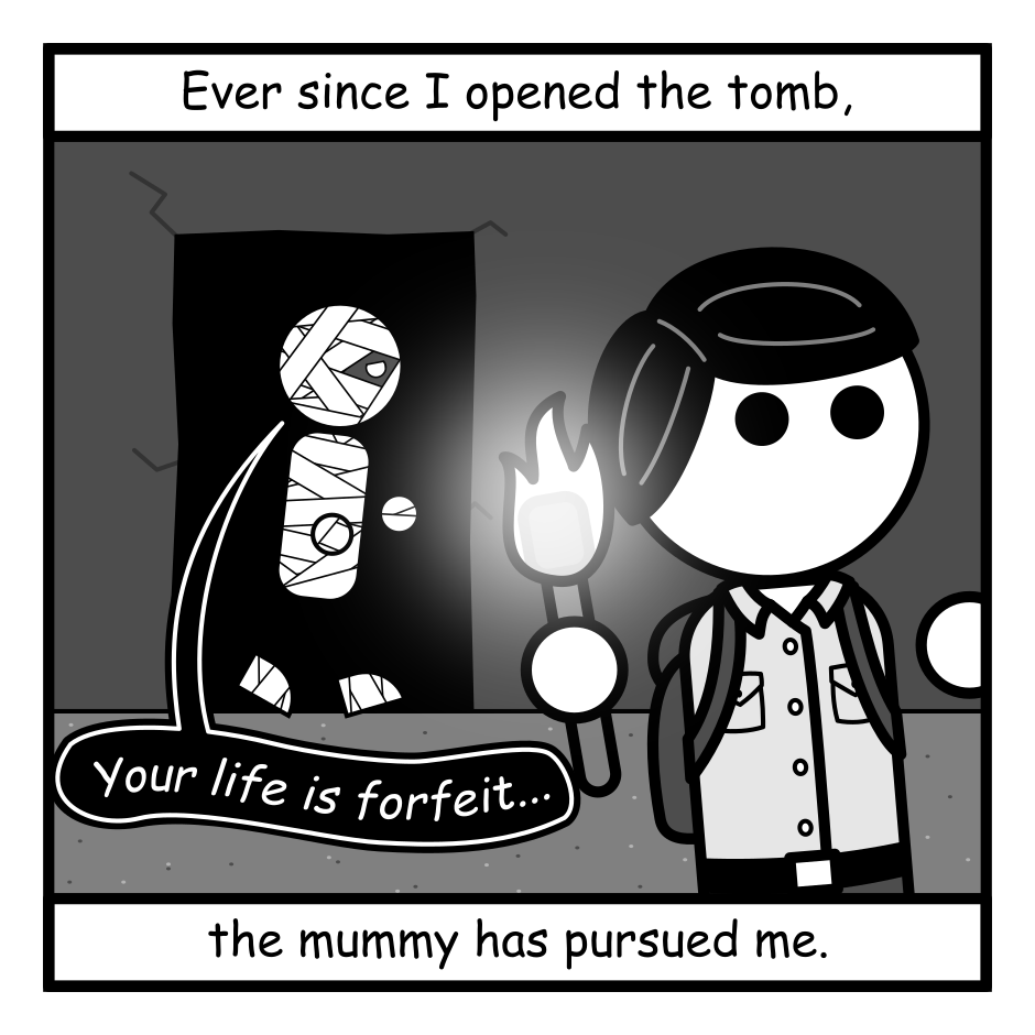A 4 panel black, white, and grey comic featuring an adventurer and a mummy.
Panel 1.
The adventurer is seen fleeing from a mummy, emerging from the darkness of a tomb.
Overlay text reads: Ever since I opened the tomb, the mummy has pursued me.
The mummy says: Your life is forfeit...
Panel 2.
The adventurer flees from bed as the mummy crashes through a window.
Overlay text reads: Relentless. Implacable. Wherever I rest it finds me.
The mummy says: Your life is forfeit...
Panel 3.
The adventurer looks up started from a book they're reading in a coffee shop. On the street outside, the mummy emerges from the crowd.
Overlay text reads: But, for all that it haunts me, it's nice to know that somewhere out there there is someone...
The mummy says: Your life is forfeit...
Panel 4.
The adventurer is riding a bicycle away from the mummy, looking cheerful.
Overlay text reads: ...who cares that I'm still alive.
The mummy says: Your life is forfeit...
The adventurer responds: But not today my friend. Not today.